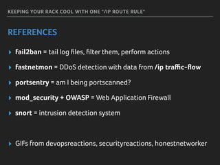 KEEPING YOUR RACK COOL WITH ONE "/IP ROUTE RULE"
REFERENCES
▸ fail2ban = tail log ﬁles, ﬁlter them, perform actions
▸ fastnetmon = DDoS detection with data from /ip traﬃc-ﬂow
▸ portsentry = am I being portscanned?
▸ mod_security + OWASP = Web Application Firewall
▸ snort = intrusion detection system
▸ GIFs from devopsreactions, securityreactions, honestnetworker
 