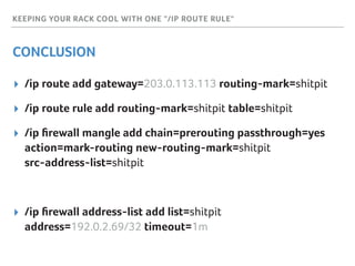 KEEPING YOUR RACK COOL WITH ONE "/IP ROUTE RULE"
CONCLUSION
▸ /ip route add gateway=203.0.113.113 routing-mark=shitpit
▸ /ip route rule add routing-mark=shitpit table=shitpit
▸ /ip ﬁrewall mangle add chain=prerouting passthrough=yes 
action=mark-routing new-routing-mark=shitpit 
src-address-list=shitpit
▸ /ip ﬁrewall address-list add list=shitpit 
address=192.0.2.69/32 timeout=1m
 