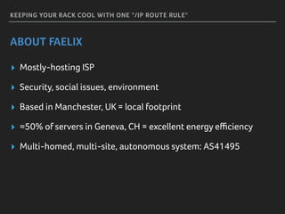 KEEPING YOUR RACK COOL WITH ONE "/IP ROUTE RULE"
ABOUT FAELIX
▸ Mostly-hosting ISP
▸ Security, social issues, environment
▸ Based in Manchester, UK = local footprint
▸ ≈50% of servers in Geneva, CH = excellent energy eﬃciency
▸ Multi-homed, multi-site, autonomous system: AS41495
 