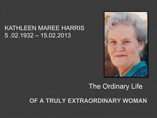 KATHLEEN MAREE HARRIS
5 .02.1932 – 15.02.2013




                          The Ordinary Life

       OF A TRULY EXTRAORDINARY WOMAN
 