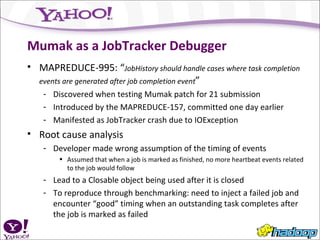 Mumak as a JobTracker Debugger MAPREDUCE-995: “ JobHistory should handle cases where task completion events are generated after job completion event ” Discovered when testing Mumak patch for 21 submission Introduced by the MAPREDUCE-157, committed one day earlier Manifested as JobTracker crash due to IOException Root cause analysis Developer made wrong assumption of the timing of events Assumed that when a job is marked as finished, no more heartbeat events related to the job would follow Lead to a Closable object being used after it is closed To reproduce through benchmarking: need to inject a failed job and encounter “good” timing when an outstanding task completes after the job is marked as failed 