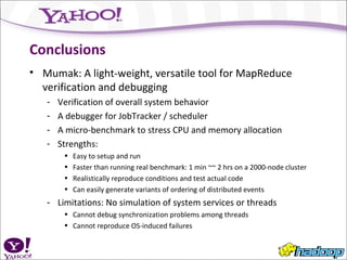 Conclusions Mumak: A light-weight, versatile tool for MapReduce verification and debugging Verification of overall system behavior A debugger for JobTracker / scheduler A micro-benchmark to stress CPU and memory allocation Strengths:  Easy to setup and run Faster than running real benchmark: 1 min ~~ 2 hrs on a 2000-node cluster Realistically reproduce conditions and test actual code Can easily generate variants of ordering of distributed events Limitations: No simulation of system services or threads Cannot debug synchronization problems among threads Cannot reproduce OS-induced failures 