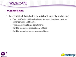 Motivations Large-scale distributed system is hard to verify and debug Cannot afford a 2000-node cluster for every developer, feature enhancement, and bug fix Time consuming to run benchmarks Hard to reproduce production workload Hard to reproduce corner case conditions 