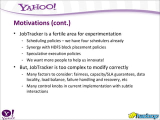 Motivations (cont.) JobTracker is a fertile area for experimentation Scheduling policies – we have four schedulers already Synergy with HDFS block placement policies Speculative execution policies We want more people to help us innovate! But, JobTracker is too complex to modify correctly Many factors to consider: fairness, capacity/SLA guarantees, data locality, load balance, failure handling and recovery, etc Many control knobs in current implementation with subtle interactions 