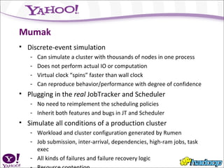 Mumak Discrete-event simulation Can simulate a cluster with thousands of nodes in one process Does not perform actual IO or computation Virtual clock “spins” faster than wall clock Can reproduce behavior/performance with degree of confidence Plugging in the  real  JobTracker and Scheduler No need to reimplement the scheduling policies Inherit both features and bugs in JT and Scheduler Simulate all conditions of a production cluster Workload and cluster configuration generated by Rumen Job submission, inter-arrival, dependencies, high-ram jobs, task exec All kinds of failures and failure recovery logic Resource contention 