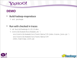 DEMO Build hadoop-mapreduce % ant package Run with checked in traces % cd build/hadoop-0.22.0-dev % contrib/mumak/bin/mumak.sh \ src/contrib/mumak/src/test/data/19-jobs.trace.json.gz \ src/contrib/mumak/src/test/data/19-jobs.topology.json.gz 