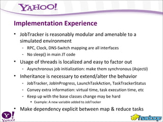 Implementation Experience JobTracker is reasonably modular and amenable to a simulated environment RPC, Clock, DNS-Switch mapping are all interfaces No sleep() in main JT code Usage of threads is localized and easy to factor out Asynchronous job initialization: make them synchronous (AsjectJ) Inheritance is necessary to extend/alter the behavior JobTracker, JobInProgress, LaunchTaskAction, TaskTrackerStatus Convey extra information: virtual time, task execution time, etc Keep up with the base classes change may be hard Example: A new variable added to JobTracker Make dependency explicit between map & reduce tasks 