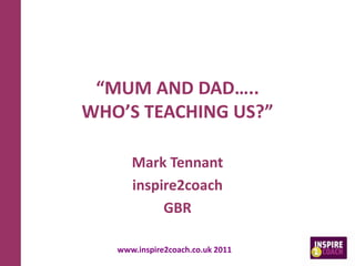 “MUM AND DAD…..
WHO’S TEACHING US?”
Mark Tennant
inspire2coach
GBR
www.inspire2coach.co.uk 2011
 