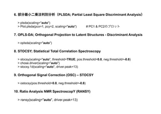 > oplsda(scaling="auto")
7. OPLS-DA; Orthogonal Projection to Latent Structures - Discriminant Analysis
8. STOCSY; Statistical Total Correlation Spectroscopy
> stocsy(scaling="auto", threshold=TRUE, pos.threshold=0.8, neg.threshold=-0.8)
> chose.driver(scaling="auto")
> stocsy.1d(scaling="auto", driver.peak=13)
> ostocsy(pos.threshold=0.8, neg.threshold=-0.8)
9. Orthogonal Signal Correction (OSC) – STOCSY
10. Ratio Analysis NMR SpectroscopY (RANSY)
> ransy(scaling="auto", driver.peak=13)
> plsda(scaling="auto")
> Plot.plsda(pcx=1, pcy=2, scaling="auto") # PC1 & PC2のプロット
6. 部分最小二乗法判別分析（PLSDA; Partial Least Square Discriminant Analysis）
 