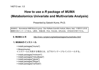 How to use a R package of MUMA
(Metabolomics Univariate and Multivariate Analysis)
> install.packages("muma")
> library(muma)
インストールに失敗する場合には、以下のパッケージもインストールする。
> install.packages("mvtnorm")
> install.packages("robustbase")
> install.packages("gtools")
> install.packages("bitops")
> install.packages("caTools")
Presented by Satoshi Kume, Ph.D.
MUMAは、Biomolelular NMR Musco's group（San Raffaele Scientific Institute, Milano, Italy）が提供する多変
量解析のRパッケージである。 U検定、多重比較、PCA、PLS-DA、OPLS-DA、 STOCSYが実行できる。
140713 ver. 1.0
1. MUMAのインストール
http://cran.r-project.org/web/packages/muma/index.html0. MUMA in R
 