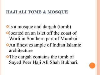 HAJI ALI TOMB & MOSQUE Is a mosque and dargah (tomb)  located on an islet off the coast of Worli in Southern part of Mumbai.  An finest example of Indian Islamic architecture The dargah contains the tomb of Sayed Peer Haji Ali Shah Bukhari. 