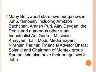 Many Bollywood stars own bungalows in Juhu, famously including Amitabh Bachchan, Amrish Puri, Ajay Devgan, the Deols and numerous other stars. Industrialist Adi Godrej, Musician Khayyam, Lalit Modi, Media Expert Niranjan Parihar, Financial Advisor Bharat Solanki and Chairman of Montex group Raman Jain also have their bungalows in Juhu . 