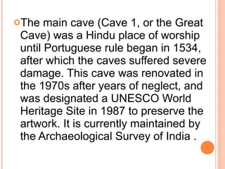 The main cave (Cave 1, or the Great Cave) was a Hindu place of worship until Portuguese rule began in 1534, after which the caves suffered severe damage. This cave was renovated in the 1970s after years of neglect, and was designated a UNESCO World Heritage Site in 1987 to preserve the artwork. It is currently maintained by the Archaeological Survey of India . 