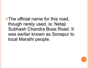 The official name for this road, though rarely used, is: Netaji Subhash Chandra Bose Road. It was earlier known as Sonapur to local Marathi people. 