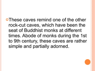 These caves remind one of the other rock-cut caves, which have been the seat of Buddhist monks at different times. Abode of monks during the 1st to 9th century, these caves are rather simple and partially adorned. 