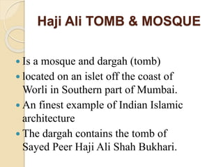 Haji Ali TOMB & MOSQUE
 Is a mosque and dargah (tomb)
 located on an islet off the coast of
Worli in Southern part of Mumbai.
 An finest example of Indian Islamic
architecture
 The dargah contains the tomb of
Sayed Peer Haji Ali Shah Bukhari.
 
