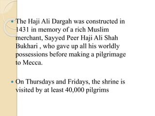  The Haji Ali Dargah was constructed in
1431 in memory of a rich Muslim
merchant, Sayyed Peer Haji Ali Shah
Bukhari , who gave up all his worldly
possessions before making a pilgrimage
to Mecca.
 On Thursdays and Fridays, the shrine is
visited by at least 40,000 pilgrims
 