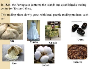 In 1534, the Portuguese captured the islands and established a trading
centre (or 'factory') there.
This trading place slowly grew, with local people trading products such
as-
Silk Muslin Chintz
Onyx
Rice
Cotton
Tobacco
 