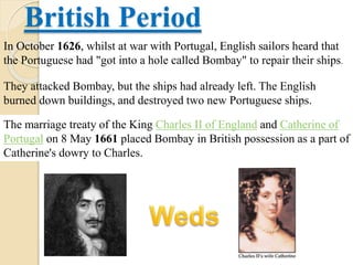 British Period
In October 1626, whilst at war with Portugal, English sailors heard that
the Portuguese had "got into a hole called Bombay" to repair their ships.
They attacked Bombay, but the ships had already left. The English
burned down buildings, and destroyed two new Portuguese ships.
The marriage treaty of the King Charles II of England and Catherine of
Portugal on 8 May 1661 placed Bombay in British possession as a part of
Catherine's dowry to Charles.
 