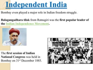 Independent India
Bombay even played a major role in Indian freedom struggle.
Balagangadhara tilak from Ratnagiri was the first popular leader of
the Indian Independence Movement.
The first session of Indian
National Congress was held in
Bombay on 31st December 1885.
 