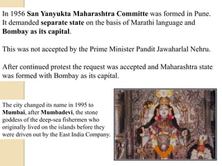 In 1956 San Yanyukta Maharashtra Committe was formed in Pune.
It demanded separate state on the basis of Marathi language and
Bombay as its capital.
This was not accepted by the Prime Minister Pandit Jawaharlal Nehru.
After continued protest the request was accepted and Maharashtra state
was formed with Bombay as its capital.
The city changed its name in 1995 to
Mumbai, after Mumbadevi, the stone
goddess of the deep-sea fishermen who
originally lived on the islands before they
were driven out by the East India Company.
 