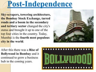 Post-Independence
Sky-scrapers, towering architecture,
the Bombay Stock Exchange, tarred
roads and a boom in the secondary
and tertiary sector changed the city's
status and brought it up to one of the
top four cities in the country. Today,
Mumbai is the fourth most populous
city in the world.
After this there was a Rise of
Bollywood in Bombay and it
continued to grow a business
hub in the coming years.
 