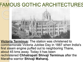 Victoria Terminus: The station was christened to
commemorate Victoria Jubilee Day in 1887 when India's
first steam engine puffed out to neighboring Thane,
about 45 kms away. Today it has been
rechristened Chhatrapati Shivaji Terminus after the
Maratha warrior Shivaji Maharaj.
 