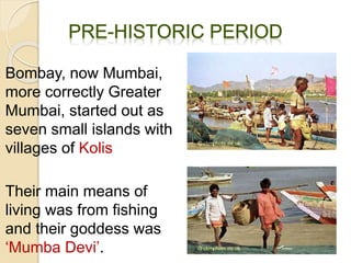 Bombay, now Mumbai,
more correctly Greater
Mumbai, started out as
seven small islands with
villages of Kolis
Their main means of
living was from fishing
and their goddess was
‘Mumba Devi’.
 