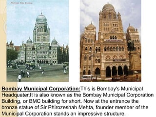 Bombay Municipal Corporation:This is Bombay's Municipal
Headquater,It is also known as the Bombay Municipal Corporation
Building, or BMC building for short. Now at the entrance the
bronze statue of Sir Phirozeshah Mehta, founder member of the
Municipal Corporation stands an impressive structure.
 