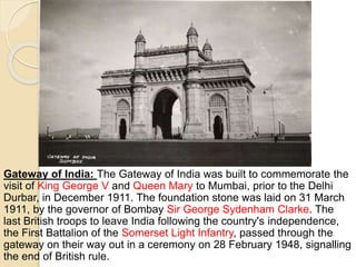 Gateway of India: The Gateway of India was built to commemorate the
visit of King George V and Queen Mary to Mumbai, prior to the Delhi
Durbar, in December 1911. The foundation stone was laid on 31 March
1911, by the governor of Bombay Sir George Sydenham Clarke. The
last British troops to leave India following the country's independence,
the First Battalion of the Somerset Light Infantry, passed through the
gateway on their way out in a ceremony on 28 February 1948, signalling
the end of British rule.
 