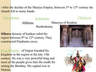 -After the decline of the Maurya Empire, between 3rd to 13th century the
islands fell to many hands.
Satavahanas
Abhiras
Kalachuris
Mauryas of Konkan
Chalukyas
Rashtrakutas
Silhara dynasty of konkan ruled the
region between 8th to 12th century. They
constructed Elephanta caves.
King Bhimdev of Gujrat founded his
kingdom in the region in the late 13th
century. He was a very powerful king and
most of the people gives him the credit for
setting the Bombay. His capital was in
Mahim.
 