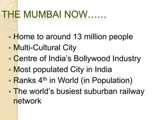  Home to around 13 million people
 Multi-Cultural City
 Centre of India’s Bollywood Industry
 Most populated City in India
 Ranks 4th in World (in Population)
 The world’s busiest suburban railway
network
 