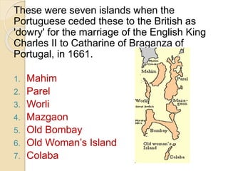 These were seven islands when the
Portuguese ceded these to the British as
'dowry' for the marriage of the English King
Charles II to Catharine of Braganza of
Portugal, in 1661.
1. Mahim
2. Parel
3. Worli
4. Mazgaon
5. Old Bombay
6. Old Woman’s Island
7. Colaba
 