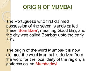 The Portuguese who first claimed
possession of the seven islands called
these ‘Bom Baie’, meaning Good Bay, and
the city was called Bombay upto the early
70's.
The origin of the word Mumbai-it is now
claimed the word Mumbai is derived from
the word for the local diety of the region, a
goddess called Mumbadevi.
 