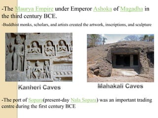 -The Maurya Empire under Emperor Ashoka of Magadha in
the third century BCE.
-The port of Sopara(present-day Nala Sopara) was an important trading
centre during the first century BCE
-Buddhist monks, scholars, and artists created the artwork, inscriptions, and sculpture
 