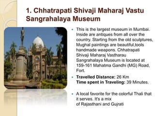 1. Chhatrapati Shivaji Maharaj Vastu
Sangrahalaya Museum
 This is the largest museum in Mumbai.
Inside are antiques from all over the
country. Starting from the old sculptures,
Mughal paintings are beautiful,tools
handmade weapons. Chhatrapati
Shivaji Maharaj Vastharau
Sangrahalaya Museum is located at
159-161 Mahatma Gandhi (MG) Road,
Fort.
 Travelled Distance: 26 Km
Time spent in Traveling: 39 Minutes.
 A local favorite for the colorful Thali that
it serves. It's a mix
of Rajasthani and Gujrati
 