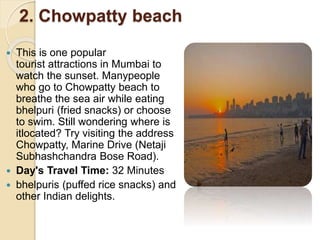 2. Chowpatty beach
 This is one popular
tourist attractions in Mumbai to
watch the sunset. Manypeople
who go to Chowpatty beach to
breathe the sea air while eating
bhelpuri (fried snacks) or choose
to swim. Still wondering where is
itlocated? Try visiting the address
Chowpatty, Marine Drive (Netaji
Subhashchandra Bose Road).
 Day's Travel Time: 32 Minutes
 bhelpuris (puffed rice snacks) and
other Indian delights.
 
