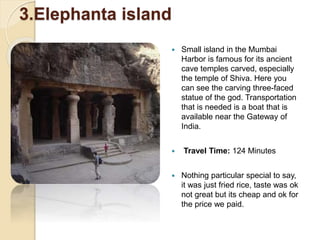3.Elephanta island
 Small island in the Mumbai
Harbor is famous for its ancient
cave temples carved, especially
the temple of Shiva. Here you
can see the carving three-faced
statue of the god. Transportation
that is needed is a boat that is
available near the Gateway of
India.
 Travel Time: 124 Minutes
 Nothing particular special to say,
it was just fried rice, taste was ok
not great but its cheap and ok for
the price we paid.
 