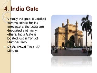4. India Gate
 Usually the gate is used as
carnival center for the
forecasters, the boats are
decorated and many
others. India Gate is
located just in front of
Mumbai Harb
 Day's Travel Time: 37
Minutes.
 