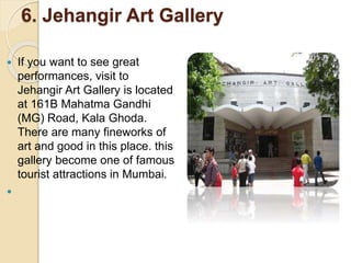 6. Jehangir Art Gallery
 If you want to see great
performances, visit to
Jehangir Art Gallery is located
at 161B Mahatma Gandhi
(MG) Road, Kala Ghoda.
There are many fineworks of
art and good in this place. this
gallery become one of famous
tourist attractions in Mumbai.

 