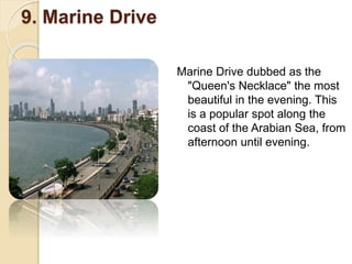 9. Marine Drive
Marine Drive dubbed as the
"Queen's Necklace" the most
beautiful in the evening. This
is a popular spot along the
coast of the Arabian Sea, from
afternoon until evening.
 