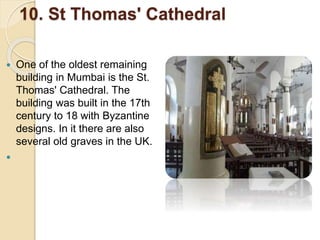 10. St Thomas' Cathedral
 One of the oldest remaining
building in Mumbai is the St.
Thomas' Cathedral. The
building was built in the 17th
century to 18 with Byzantine
designs. In it there are also
several old graves in the UK.

 