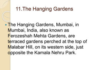 11.The Hanging Gardens
 The Hanging Gardens, Mumbai, in
Mumbai, India, also known as
Ferozeshah Mehta Gardens, are
terraced gardens perched at the top of
Malabar Hill, on its western side, just
opposite the Kamala Nehru Park.
 