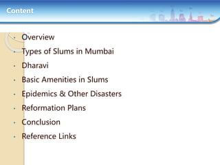 Content
• Overview
• Types of Slums in Mumbai
• Dharavi
• Basic Amenities in Slums
• Epidemics & Other Disasters
• Reformation Plans
• Conclusion
• Reference Links
 