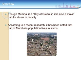 Overview
 Though Mumbai is a “City of Dreams”, it is also a major
hub for slums in the city
 According to a recent research, it has been noted that
half of Mumbai’s population lives in slums
 