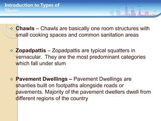 Introduction to Types of
Slums
 Chawls – Chawls are basically one room structures with
small cooking spaces and common sanitation areas
 Zopadpattis – Zopadpattis are typical squatters in
vernacular. They are the most predominant categories
which fall under slum
 Pavement Dwellings – Pavement Dwellings are
shanties built on footpaths alongside roads or
pavements. Majority of the pavement dwellers dwell from
different regions of the country
 
