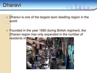 Dharavi
 Dharavi is one of the largest slum dwelling region in the
world
 Founded in the year 1880 during British regiment, the
Dharavi region has only expanded in the number of
residents in its slum
 