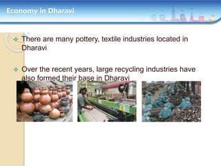 Economy in Dharavi
 There are many pottery, textile industries located in
Dharavi
 Over the recent years, large recycling industries have
also formed their base in Dharavi
 