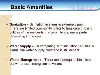  Sanitation – Sanitation in slums is extremely poor.
There are limited community toilets to take care of basic
utilities of the residents in slums. Hence, many prefer
defecating in the open
 Water Supply – On comparing with sanitation facilities in
slums, the water supply coverage is still decent
 Waste Management – There are inadequate bins, lack
of awareness among slum dwellers
Basic Amenities
 