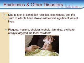  Due to lack of sanitation facilities, cleanliness, etc, the
slum residents have always witnessed significant loss of
lives
 Plagues, malaria, cholera, typhoid, jaundice, etc have
always targeted the local residents
Epidemics & Other Disasters
 